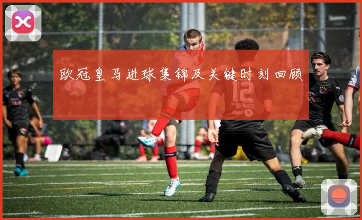 欧冠皇马进球集锦及关键时刻回顾