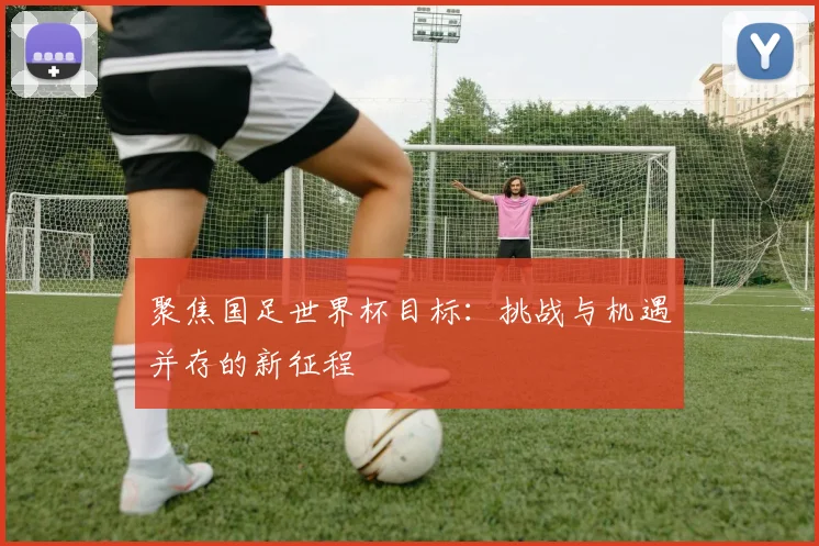 聚焦国足世界杯目标:挑战与机遇并存的新征程