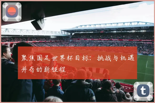 聚焦国足世界杯目标：挑战与机遇并存的新征程
