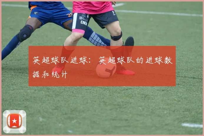 英超球队进球：英超球队的进球数据和统计